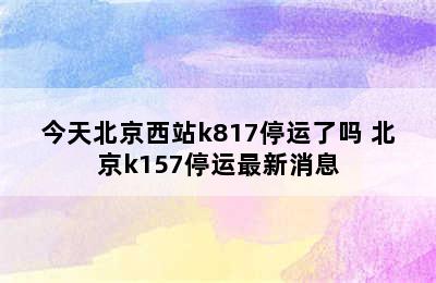 今天北京西站k817停运了吗 北京k157停运最新消息